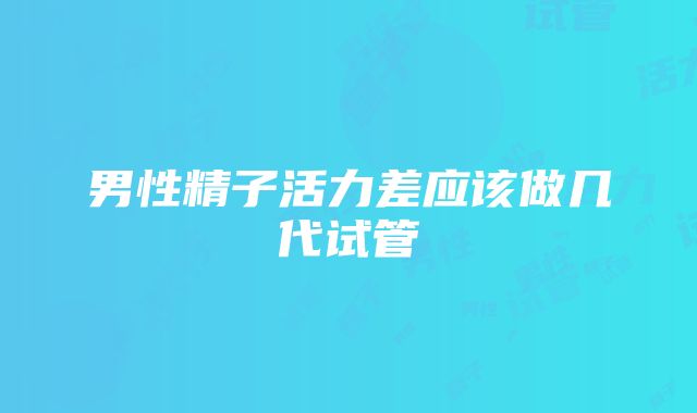 男性精子活力差应该做几代试管