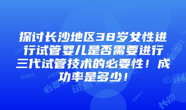 探讨长沙地区38岁女性进行试管婴儿是否需要进行三代试管技术的必要性！成功率是多少！