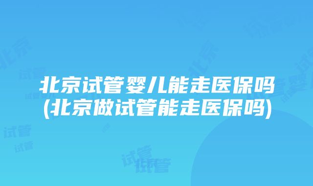 北京试管婴儿能走医保吗(北京做试管能走医保吗)