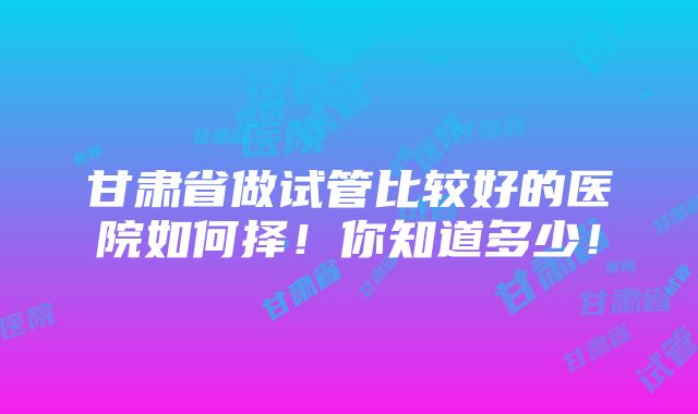 甘肃省做试管比较好的医院如何择！你知道多少！