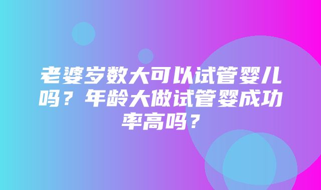 老婆岁数大可以试管婴儿吗？年龄大做试管婴成功率高吗？