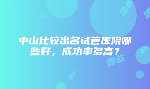 中山比较出名试管医院哪些好，成功率多高？