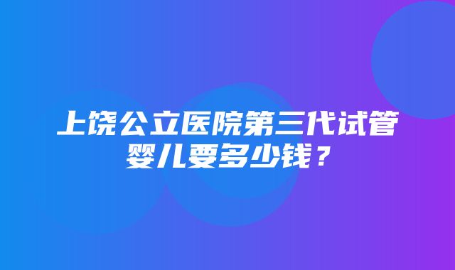 上饶公立医院第三代试管婴儿要多少钱？