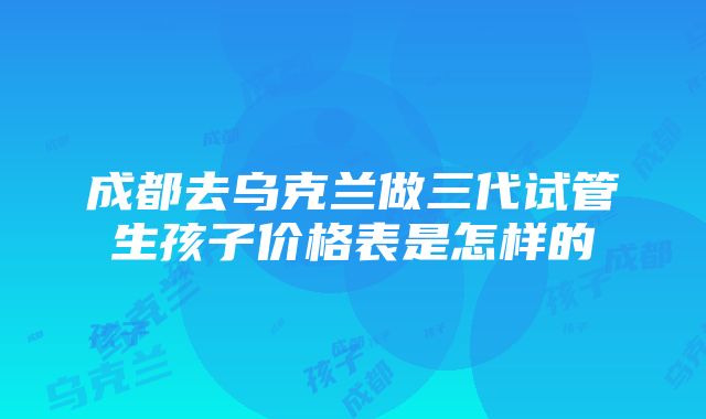 成都去乌克兰做三代试管生孩子价格表是怎样的