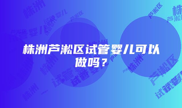 株洲芦淞区试管婴儿可以做吗？