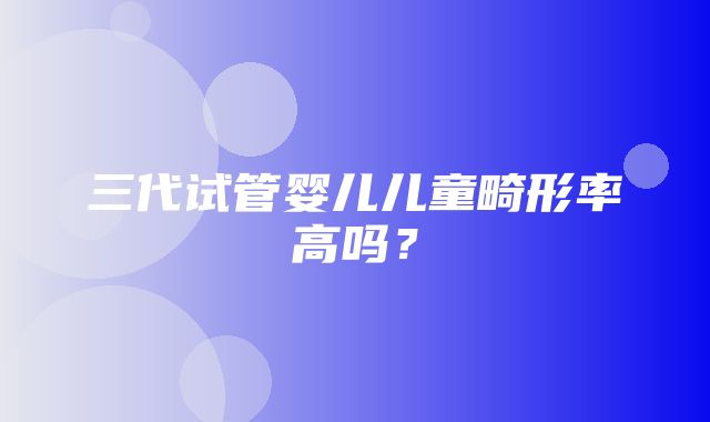 三代试管婴儿儿童畸形率高吗？