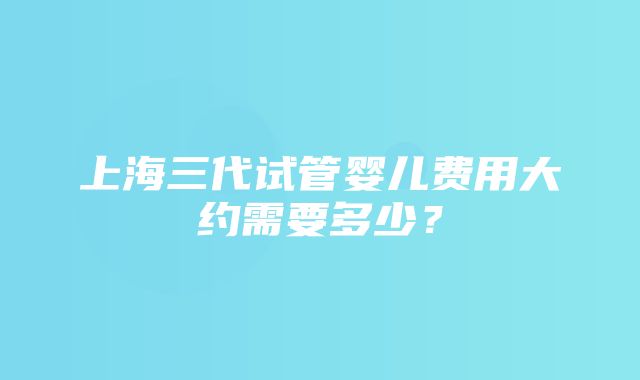 上海三代试管婴儿费用大约需要多少？