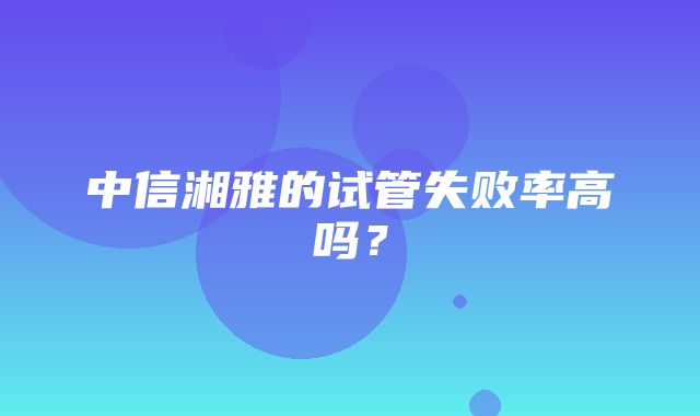 中信湘雅的试管失败率高吗？