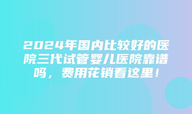 2024年国内比较好的医院三代试管婴儿医院靠谱吗，费用花销看这里！