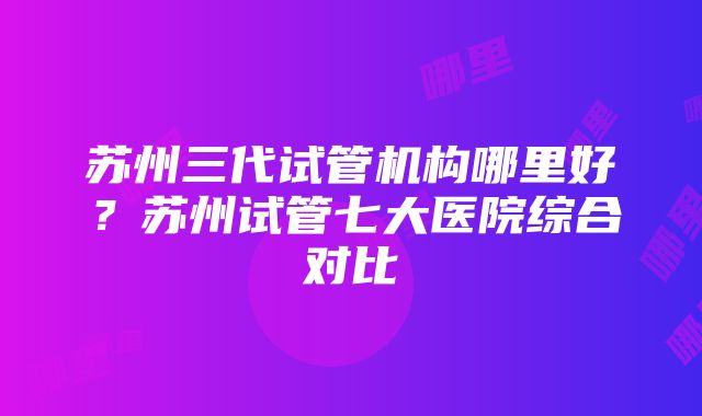 苏州三代试管机构哪里好？苏州试管七大医院综合对比