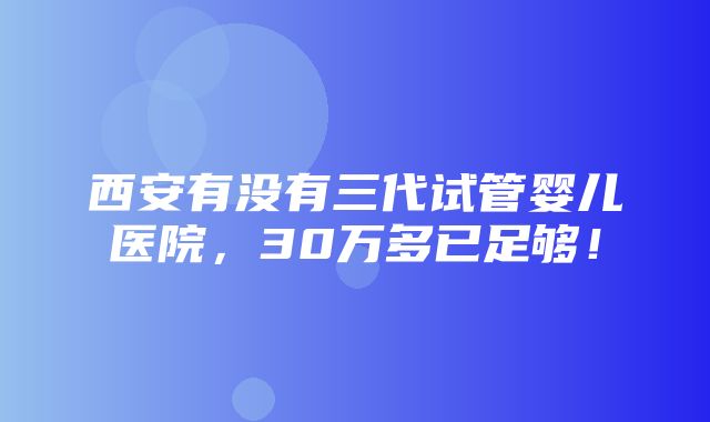 西安有没有三代试管婴儿医院，30万多已足够！