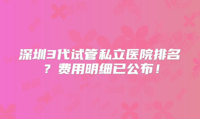 深圳3代试管私立医院排名？费用明细已公布！