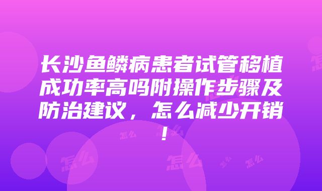 长沙鱼鳞病患者试管移植成功率高吗附操作步骤及防治建议，怎么减少开销！