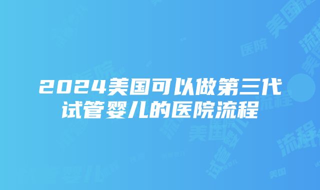 2024美国可以做第三代试管婴儿的医院流程