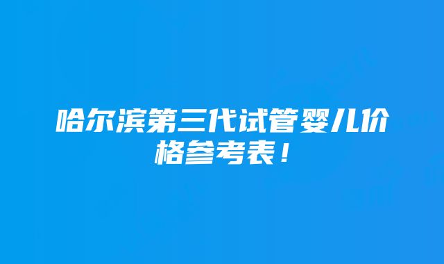 哈尔滨第三代试管婴儿价格参考表！