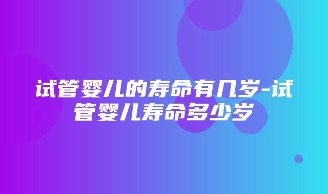 试管婴儿的寿命有几岁-试管婴儿寿命多少岁