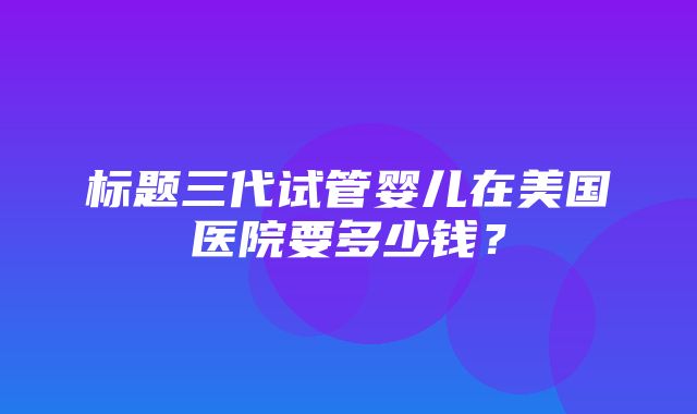 标题三代试管婴儿在美国医院要多少钱？