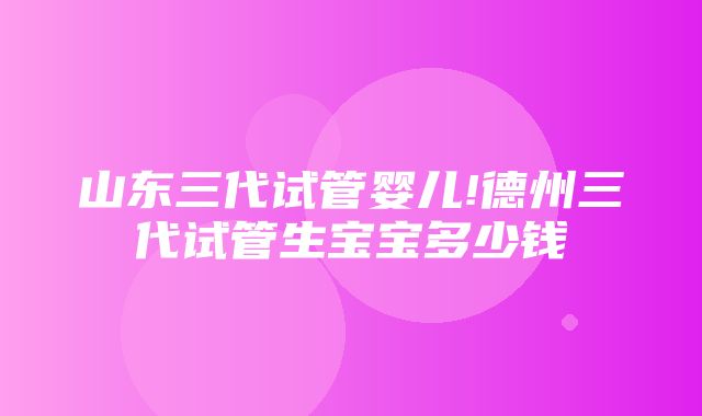 山东三代试管婴儿!德州三代试管生宝宝多少钱