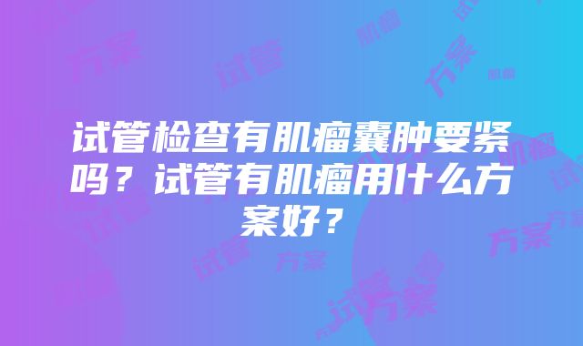 试管检查有肌瘤囊肿要紧吗？试管有肌瘤用什么方案好？