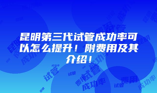 昆明第三代试管成功率可以怎么提升！附费用及其介绍！