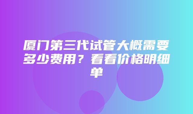 厦门第三代试管大概需要多少费用？看看价格明细单