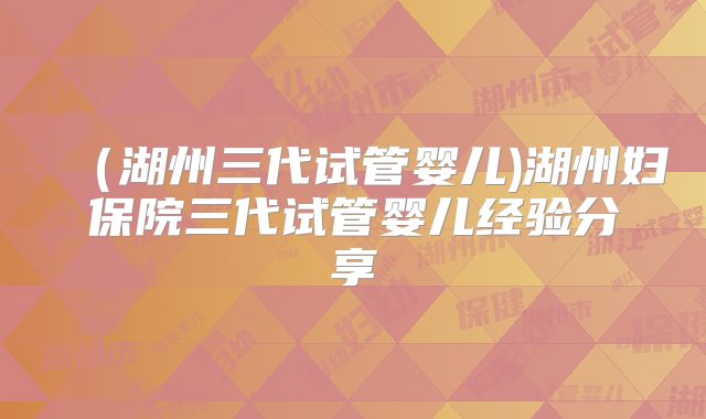 （湖州三代试管婴儿)湖州妇保院三代试管婴儿经验分享