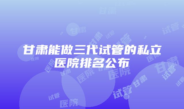 甘肃能做三代试管的私立医院排名公布