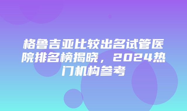 格鲁吉亚比较出名试管医院排名榜揭晓，2024热门机构参考