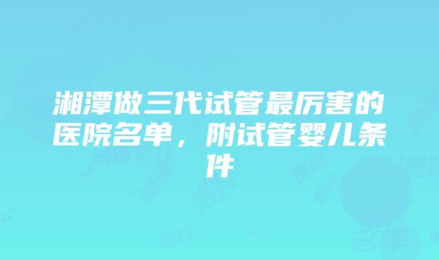 湘潭做三代试管最厉害的医院名单，附试管婴儿条件