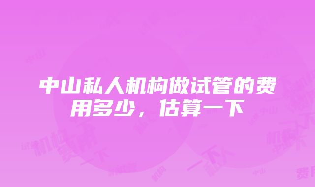 中山私人机构做试管的费用多少，估算一下