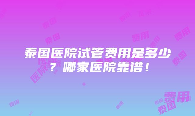 泰国医院试管费用是多少？哪家医院靠谱！