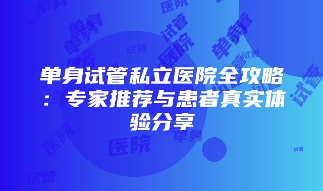 单身试管私立医院全攻略：专家推荐与患者真实体验分享