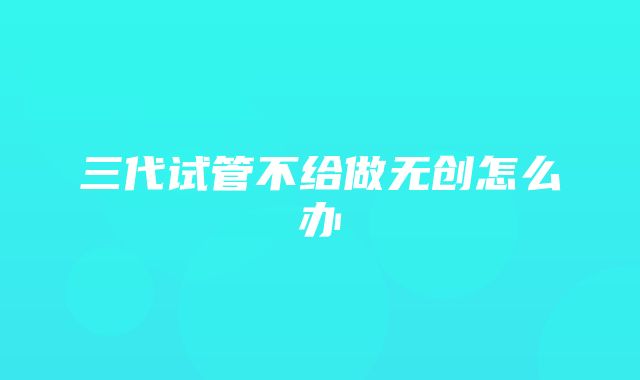 三代试管不给做无创怎么办