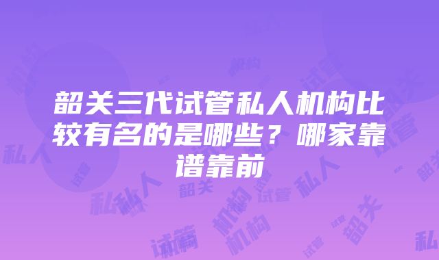 韶关三代试管私人机构比较有名的是哪些？哪家靠谱靠前