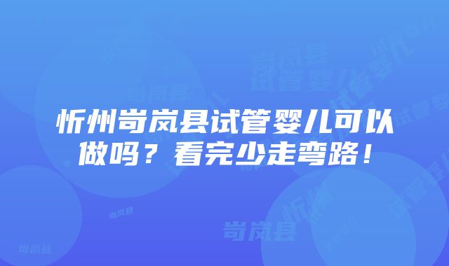 忻州岢岚县试管婴儿可以做吗？看完少走弯路！