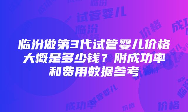 临汾做第3代试管婴儿价格大概是多少钱？附成功率和费用数据参考