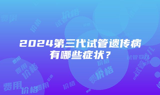 2024第三代试管遗传病有哪些症状？