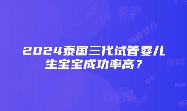 2024泰国三代试管婴儿生宝宝成功率高？