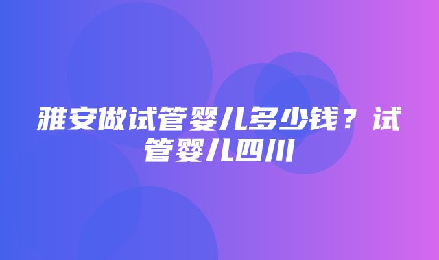 雅安做试管婴儿多少钱？试管婴儿四川