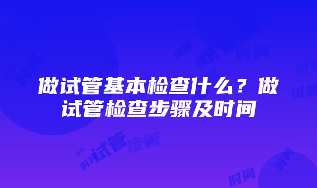 做试管基本检查什么？做试管检查步骤及时间