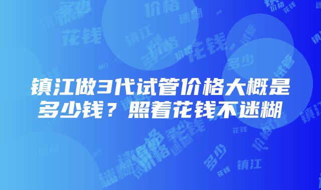 镇江做3代试管价格大概是多少钱？照着花钱不迷糊