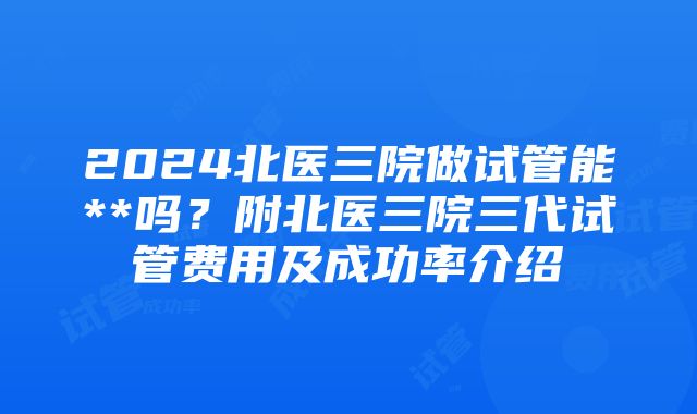 2024北医三院做试管能**吗？附北医三院三代试管费用及成功率介绍