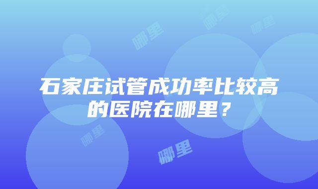 石家庄试管成功率比较高的医院在哪里？