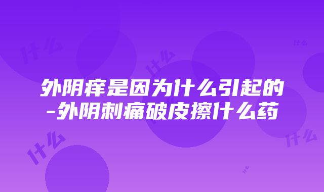 外阴痒是因为什么引起的-外阴刺痛破皮擦什么药