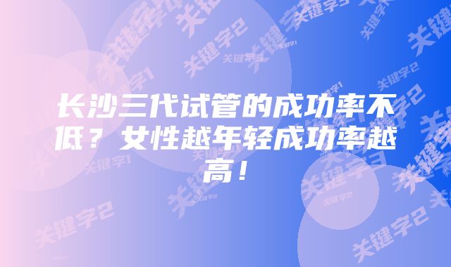 长沙三代试管的成功率不低？女性越年轻成功率越高！