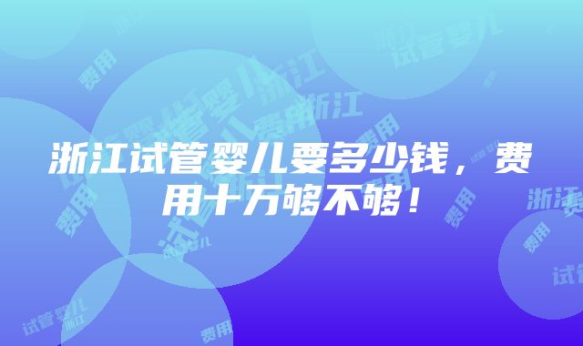 浙江试管婴儿要多少钱，费用十万够不够！