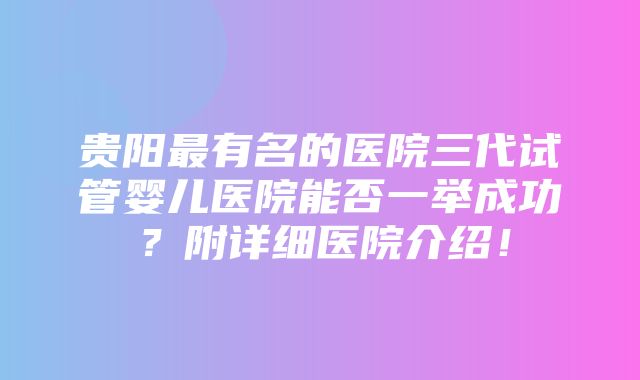 贵阳最有名的医院三代试管婴儿医院能否一举成功？附详细医院介绍！