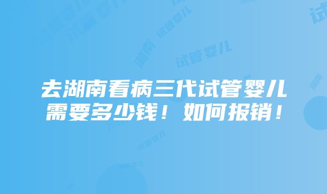 去湖南看病三代试管婴儿需要多少钱！如何报销！