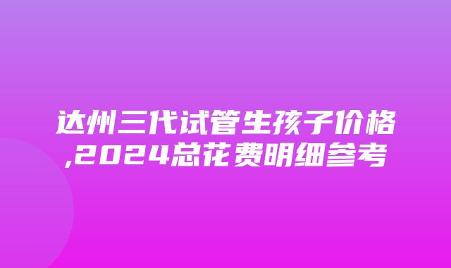 达州三代试管生孩子价格,2024总花费明细参考