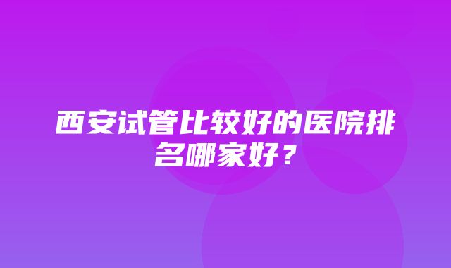 西安试管比较好的医院排名哪家好？